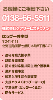 お気軽にご相談下さい 0138-66-5511 株式会社ケアサービスドウナン はっぴー共生型 〒041-1111 北海道亀田郡七飯町本町5丁目2-21 居宅介護支援事業、訪問介護事業、認知症対応型共同生活介護事業、通所介護事業、地域密着型通所介護事業(はっぴーでいさーびす)、短期入所生活介護事業、支援ハウス(はっぴーほーむ・若年性認知症ほーむ)、はっぴーくらぶ(学童保育)、配食サービス